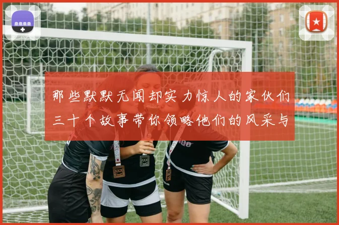 那些默默无闻却实力惊人的家伙们三十个故事带你领略他们的风采与传奇