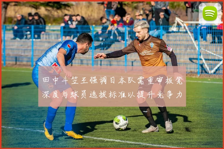 田中斗笠王强调日本队需重审板凳深度与球员选拔标准以提升竞争力