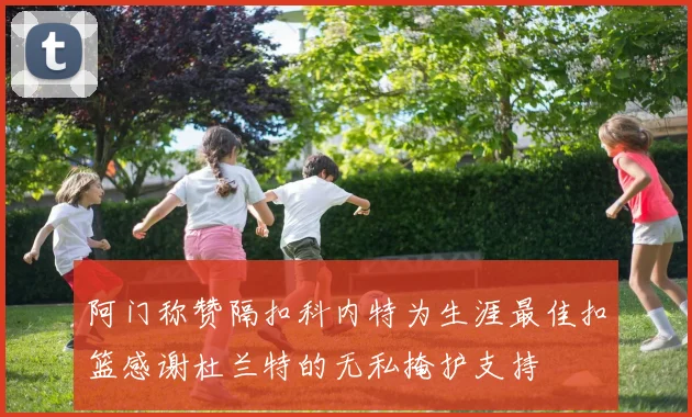 阿门称赞隔扣科内特为生涯最佳扣篮感谢杜兰特的无私掩护支持