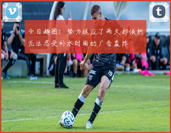 今日趣图：努力适应了两天却依然无法忍受补水时间的广告轰炸