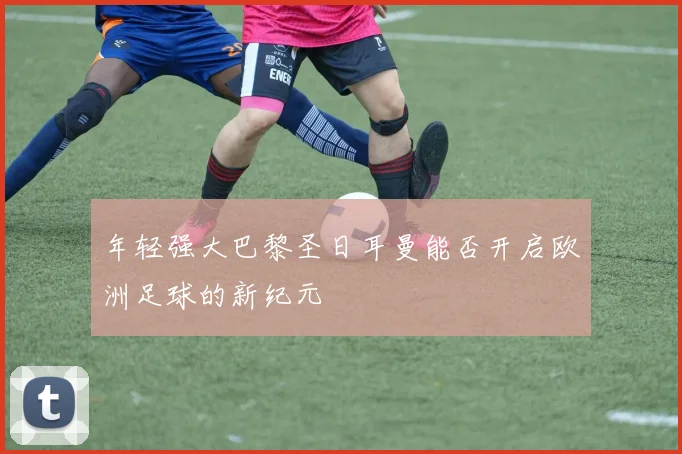 年轻强大巴黎圣日耳曼能否开启欧洲足球的新纪元