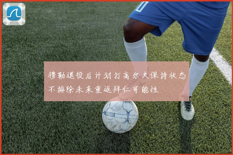 穆勒退役后计划打高尔夫保持状态不排除未来重返拜仁可能性