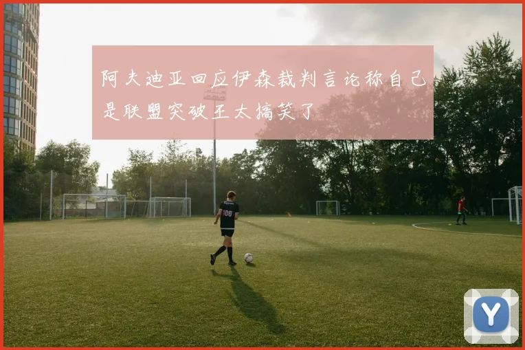 阿夫迪亚回应伊森裁判言论称自己是联盟突破王太搞笑了