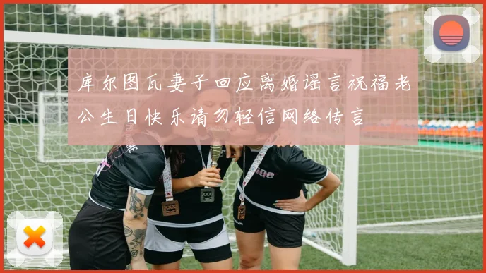 库尔图瓦妻子回应离婚谣言祝福老公生日快乐请勿轻信网络传言