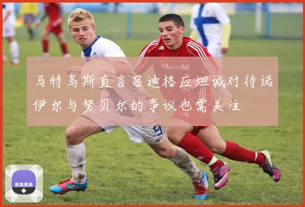 马特乌斯直言吕迪格应坦诚对待诺伊尔与努贝尔的争议也需关注