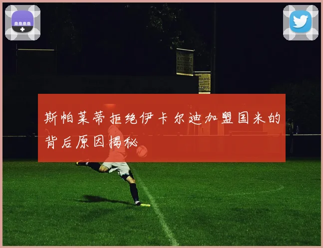 斯帕莱蒂拒绝伊卡尔迪加盟国米的背后原因揭秘