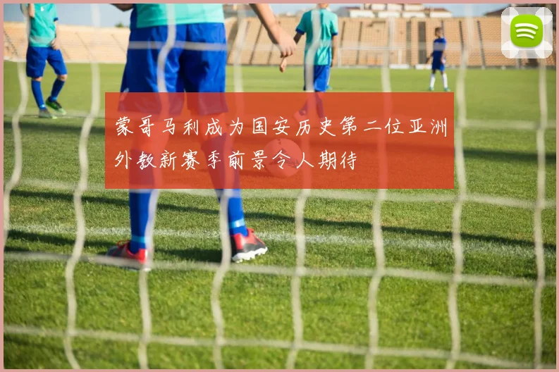 蒙哥马利成为国安历史第二位亚洲外教新赛季前景令人期待