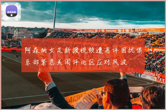 阿森纳女足新援视频遭恶评困扰俱乐部紧急关闭评论区应对风波