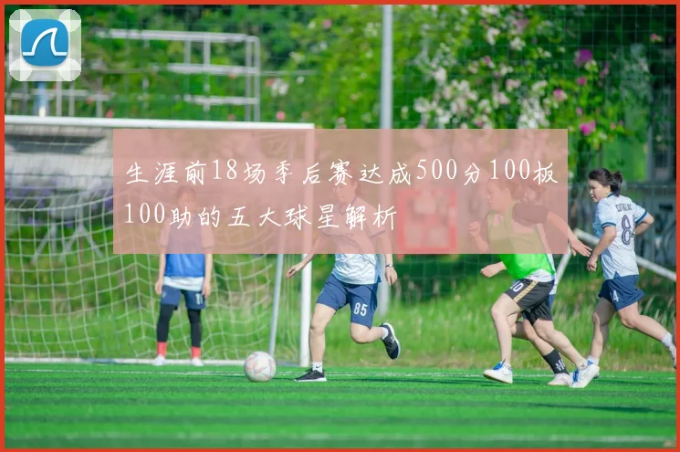 生涯前18场季后赛达成500分100板100助的五大球星解析