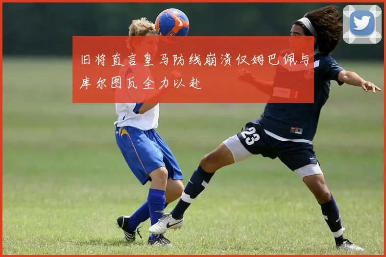旧将直言皇马防线崩溃仅姆巴佩与库尔图瓦全力以赴