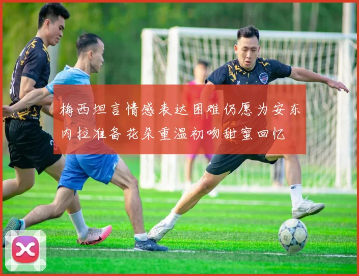 梅西坦言情感表达困难仍愿为安东内拉准备花朵重温初吻甜蜜回忆